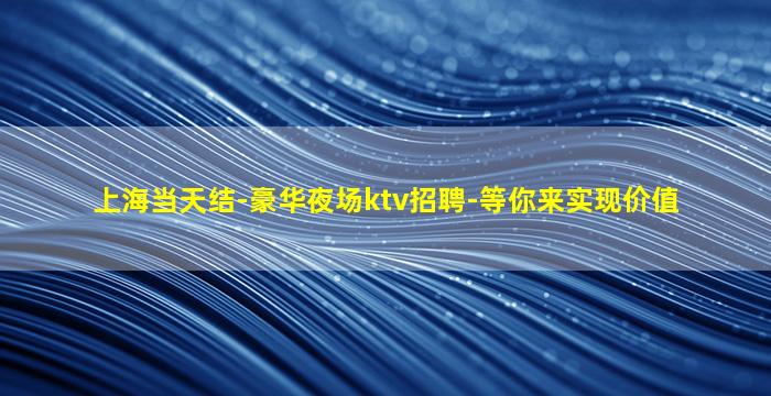 上海当天结-豪华夜场ktv招聘-等你来实现价值